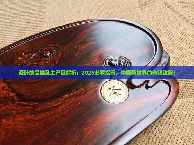 茶叶的品类及主产区解析：2025必看指南，中国茶世界的省钱攻略！