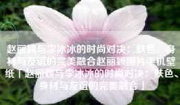 赵丽颖与李冰冰的时尚对决：肤色、身材与友谊的完美融合赵丽颖图片手机壁纸「赵丽颖与李冰冰的时尚对决：肤色、身材与友谊的完美融合」