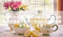 电动汽车充满电要多少度怎么计算手机充满电要多少度电「电动汽车充满电要多少度怎么计算」