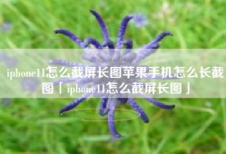 iphone11怎么截屏长图苹果手机怎么长截图「iphone11怎么截屏长图」