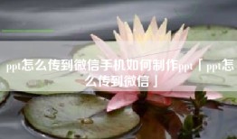 ppt怎么传到微信手机如何制作ppt「ppt怎么传到微信」