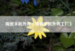 陶瓷手机外壳（陶瓷手机外壳工厂）