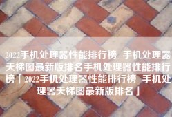 2022手机处理器性能排行榜  手机处理器天梯图最新版排名手机处理器性能排行榜「2022手机处理器性能排行榜  手机处理器天梯图最新版排名」