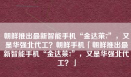 朝鲜推出最新智能手机“金达莱7”，又是华强北代工？朝鲜手机「朝鲜推出最新智能手机“金达莱7”，又是华强北代工？」