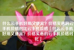 什么云手机好用又便宜？价格实惠的云手机价格对比云手机价格「什么云手机好用又便宜？价格实惠的云手机价格对比」