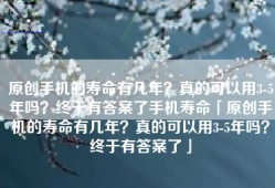 原创手机的寿命有几年？真的可以用3-5年吗？终于有答案了手机寿命「原创手机的寿命有几年？真的可以用3-5年吗？终于有答案了」
