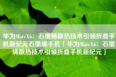 华为MateX6：石墨烯散热技术引领折叠手机新纪元石墨烯手机「华为MateX6：石墨烯散热技术引领折叠手机新纪元」