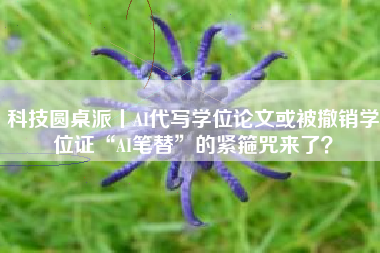 科技圆桌派丨AI代写学位论文或被撤销学位证“AI笔替”的紧箍咒来了？