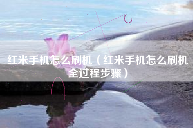 红米手机怎么刷机（红米手机怎么刷机全过程步骤）