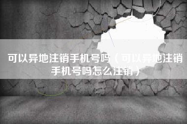可以异地注销手机号吗（可以异地注销手机号吗怎么注销）