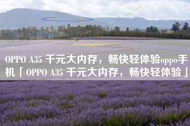 OPPO A35 千元大内存，畅快轻体验oppo手机「OPPO A35 千元大内存，畅快轻体验」