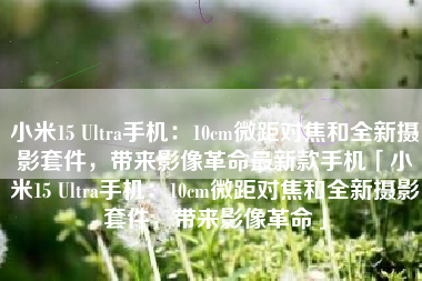 小米15 Ultra手机：10cm微距对焦和全新摄影套件，带来影像革命最新款手机「小米15 Ultra手机：10cm微距对焦和全新摄影套件，带来影像革命」