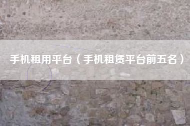 手机租用平台（手机租赁平台前五名）