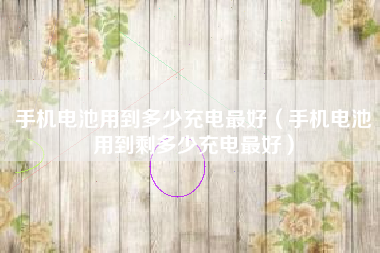 手机电池用到多少充电最好（手机电池用到剩多少充电最好）