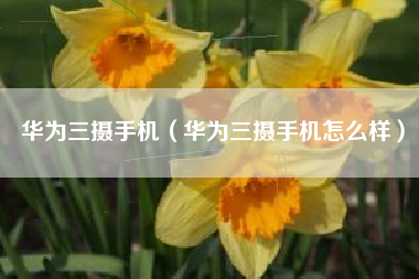 华为三摄手机（华为三摄手机怎么样）