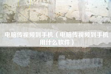 电脑传视频到手机（电脑传视频到手机用什么软件）