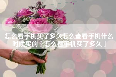 怎么看手机买了多久怎么查看手机什么时候买的「怎么看手机买了多久」
