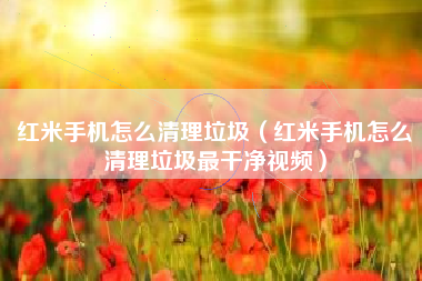 红米手机怎么清理垃圾（红米手机怎么清理垃圾最干净视频）