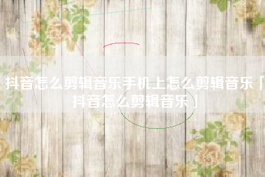 抖音怎么剪辑音乐手机上怎么剪辑音乐「抖音怎么剪辑音乐」