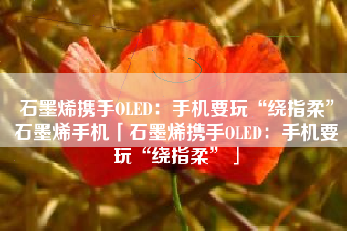 石墨烯携手OLED：手机要玩“绕指柔”石墨烯手机「石墨烯携手OLED：手机要玩“绕指柔”」