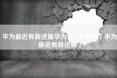 华为最近有新进展华为有5g手机吗「华为最近有新进展」