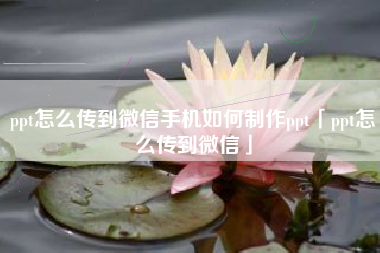 ppt怎么传到微信手机如何制作ppt「ppt怎么传到微信」