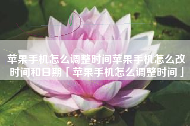 苹果手机怎么调整时间苹果手机怎么改时间和日期「苹果手机怎么调整时间」
