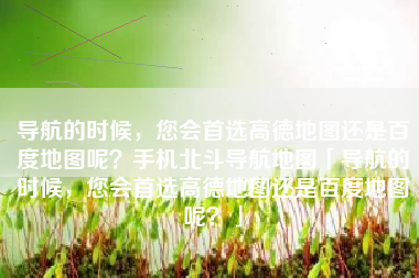 导航的时候，您会首选高德地图还是百度地图呢？手机北斗导航地图「导航的时候，您会首选高德地图还是百度地图呢？」