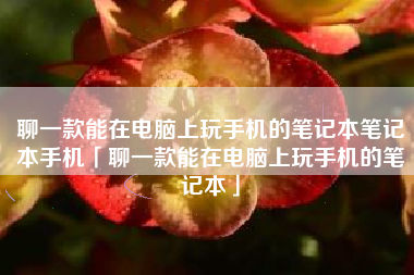 聊一款能在电脑上玩手机的笔记本笔记本手机「聊一款能在电脑上玩手机的笔记本」