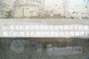 2023年手机测到死续航和充电测试手机续航「2023年手机测到死续航和充电测试」