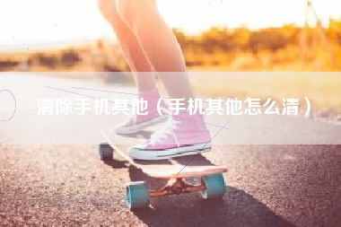 清除手机其他（手机其他怎么清）