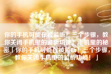 你的手机可能在被监听！三个步骤，教你关闭手机里的监听功能！手机里的秘密「你的手机可能在被监听！三个步骤，教你关闭手机里的监听功能！」
