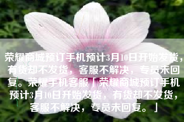 荣耀商城预订手机预计3月10日开始发货，有货却不发货，客服不解决，专员未回复。荣耀手机客服「荣耀商城预订手机预计3月10日开始发货，有货却不发货，客服不解决，专员未回复。」