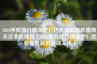 2024手机排行榜出炉！这些爆款新机值得关注手机排行「2024手机排行榜出炉！这些爆款新机值得关注」