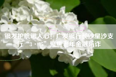 银发护航暖人心！广发银行长沙星沙支行“3·15”聚焦老年金融防诈