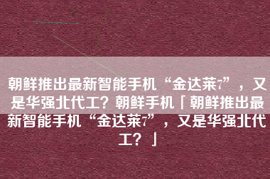 朝鲜推出最新智能手机“金达莱7”，又是华强北代工？朝鲜手机「朝鲜推出最新智能手机“金达莱7”，又是华强北代工？」
