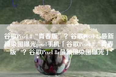 谷歌Pixel 8“青春版”？谷歌Pixel 8a最新渲染图曝光pixel手机「谷歌Pixel 8“青春版”？谷歌Pixel 8a最新渲染图曝光」